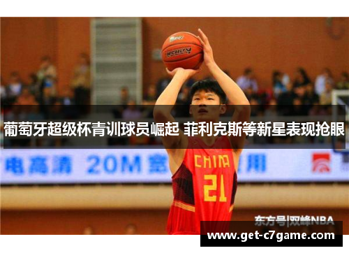 葡萄牙超级杯青训球员崛起 菲利克斯等新星表现抢眼