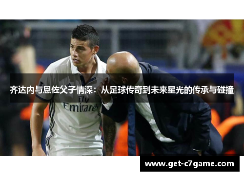齐达内与恩佐父子情深:从足球传奇到未来星光的传承与碰撞 齐达内与恩佐父子情深:从足球传奇到未来星光的传承与碰撞