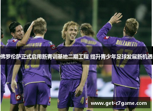 佛罗伦萨正式启用新青训基地二期工程 提升青少年足球发展新机遇 佛罗伦萨正式启用新青训基地二期工程 提升青少年足球发展新机遇