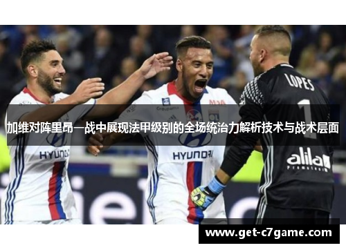 加维对阵里昂一战中展现法甲级别的全场统治力解析技术与战术层面